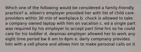 Which one of the following would be considered a​ family-friendly practice? a. eileen's employer provided her with list of child care providers within 30 min of workplace b. chuck is allowed to take a company owned laptop with him on vacation c. ed a single part was required by his employer to accept part time hrs so he could care for his toddler d. deannas employer allowed her to work any eight time period bw 6 am to 6pm e. darly compnany provides him with a cell phone and allows him to make personal calls on it