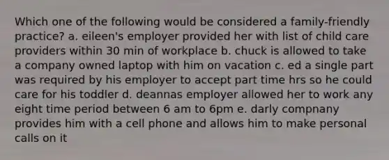 Which one of the following would be considered a​ family-friendly practice? a. eileen's employer provided her with list of child care providers within 30 min of workplace b. chuck is allowed to take a company owned laptop with him on vacation c. ed a single part was required by his employer to accept part time hrs so he could care for his toddler d. deannas employer allowed her to work any eight time period between 6 am to 6pm e. darly compnany provides him with a cell phone and allows him to make personal calls on it