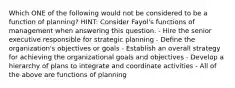 Which ONE of the following would not be considered to be a function of planning? HINT: Consider Fayol's functions of management when answering this question. - Hire the senior executive responsible for strategic planning - Define the organization's objectives or goals - Establish an overall strategy for achieving the organizational goals and objectives - Develop a hierarchy of plans to integrate and coordinate activities - All of the above are functions of planning