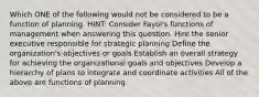 Which ONE of the following would not be considered to be a function of planning. HINT: Consider Fayol's functions of management when answering this question. Hire the senior executive responsible for strategic planning Define the organization's objectives or goals Establish an overall strategy for achieving the organizational goals and objectives Develop a hierarchy of plans to integrate and coordinate activities All of the above are functions of planning