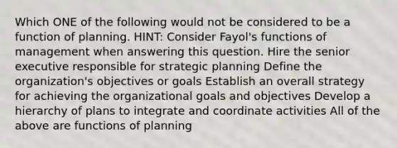 Which ONE of the following would not be considered to be a function of planning. HINT: Consider Fayol's functions of management when answering this question. Hire the senior executive responsible for strategic planning Define the organization's objectives or goals Establish an overall strategy for achieving the organizational goals and objectives Develop a hierarchy of plans to integrate and coordinate activities All of the above are functions of planning