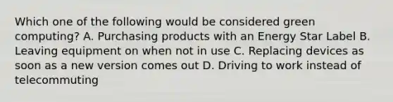 Which one of the following would be considered green computing? A. Purchasing products with an Energy Star Label B. Leaving equipment on when not in use C. Replacing devices as soon as a new version comes out D. Driving to work instead of telecommuting