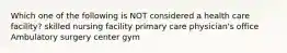 Which one of the following is NOT considered a health care facility? skilled nursing facility primary care physician's office Ambulatory surgery center gym