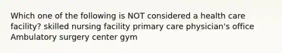 Which one of the following is NOT considered a health care facility? skilled nursing facility primary care physician's office Ambulatory surgery center gym