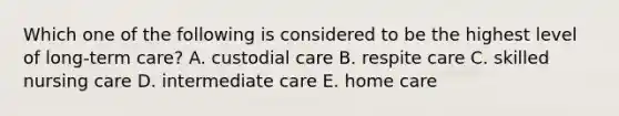 Which one of the following is considered to be the highest level of long-term care? A. custodial care B. respite care C. skilled nursing care D. intermediate care E. home care