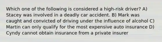 Which one of the following is considered a high-risk driver? A) Stacey was involved in a deadly car accident. B) Mark was caught and convicted of driving under the influence of alcohol C) Martin can only qualify for the most expensive auto insurance D) Cyndy cannot obtain insurance from a private insurer