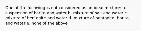 One of the following is not considered as an ideal mixture: a. suspension of barite and water b. mixture of salt and water c. mixture of bentonite and water d. mixture of bentonite, barite, and water e. none of the above