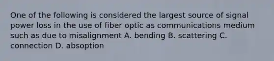 One of the following is considered the largest source of signal power loss in the use of fiber optic as communications medium such as due to misalignment A. bending B. scattering C. connection D. absoption