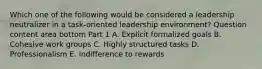 Which one of the following would be considered a leadership neutralizer in a​ task-oriented leadership​ environment? Question content area bottom Part 1 A. Explicit formalized goals B. Cohesive work groups C. Highly structured tasks D. Professionalism E. Indifference to rewards