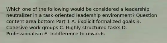 Which one of the following would be considered a leadership neutralizer in a​ task-oriented leadership​ environment? Question content area bottom Part 1 A. Explicit formalized goals B. Cohesive work groups C. Highly structured tasks D. Professionalism E. Indifference to rewards