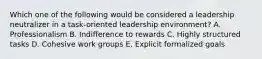 Which one of the following would be considered a leadership neutralizer in a​ task-oriented leadership​ environment? A. Professionalism B. Indifference to rewards C. Highly structured tasks D. Cohesive work groups E. Explicit formalized goals