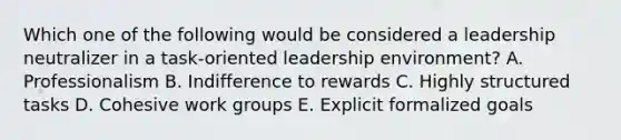 Which one of the following would be considered a leadership neutralizer in a​ task-oriented leadership​ environment? A. Professionalism B. Indifference to rewards C. Highly structured tasks D. Cohesive work groups E. Explicit formalized goals