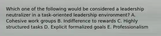 Which one of the following would be considered a leadership neutralizer in a​ task-oriented leadership​ environment? A. Cohesive work groups B. Indifference to rewards C. Highly structured tasks D. Explicit formalized goals E. Professionalism