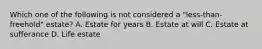 Which one of the following is not considered a "less-than-freehold" estate? A. Estate for years B. Estate at will C. Estate at sufferance D. Life estate