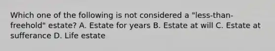 Which one of the following is not considered a "less-than-freehold" estate? A. Estate for years B. Estate at will C. Estate at sufferance D. Life estate