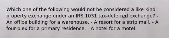 Which one of the following would not be considered a like-kind property exchange under an IRS 1031 tax-deferred exchange? - An office building for a warehouse. - A resort for a strip mall. - A four-plex for a primary residence. - A hotel for a motel.