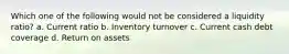 Which one of the following would not be considered a liquidity ratio? a. Current ratio b. Inventory turnover c. Current cash debt coverage d. Return on assets