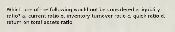 Which one of the following would not be considered a liquidity ratio? a. current ratio b. inventory turnover ratio c. quick ratio d. return on total assets ratio