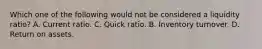 Which one of the following would not be considered a liquidity ratio? A. Current ratio. C. Quick ratio. B. Inventory turnover. D. Return on assets.