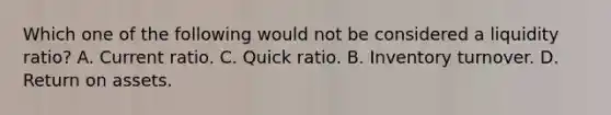 Which one of the following would not be considered a liquidity ratio? A. Current ratio. C. Quick ratio. B. Inventory turnover. D. Return on assets.