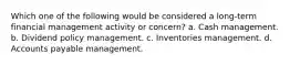 Which one of the following would be considered a long-term financial management activity or concern? a. Cash management. b. Dividend policy management. c. Inventories management. d. Accounts payable management.