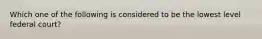Which one of the following is considered to be the lowest level federal court?