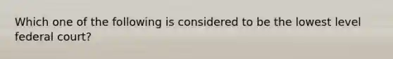 Which one of the following is considered to be the lowest level federal court?