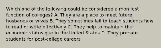 Which one of the following could be considered a manifest function of colleges? A. They are a place to meet future husbands or wives B. They sometimes fail to teach students how to read or write effectively C. They help to maintain the economic status quo in the United States D. They prepare students for post-college careers