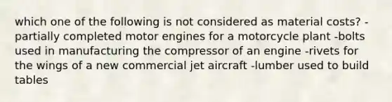 which one of the following is not considered as material costs? -partially completed motor engines for a motorcycle plant -bolts used in manufacturing the compressor of an engine -rivets for the wings of a new commercial jet aircraft -lumber used to build tables