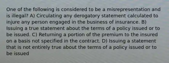 One of the following is considered to be a misrepresentation and is illegal? A) Circulating any derogatory statement calculated to injure any person engaged in the business of insurance. B) Issuing a true statement about the terms of a policy issued or to be issued. C) Returning a portion of the premium to the insured on a basis not specified in the contract. D) Issuing a statement that is not entirely true about the terms of a policy issued or to be issued