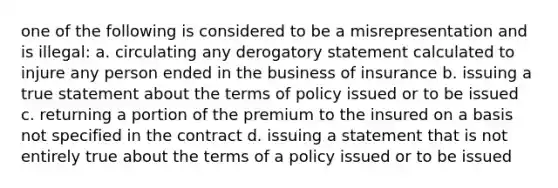 one of the following is considered to be a misrepresentation and is illegal: a. circulating any derogatory statement calculated to injure any person ended in the business of insurance b. issuing a true statement about the terms of policy issued or to be issued c. returning a portion of the premium to the insured on a basis not specified in the contract d. issuing a statement that is not entirely true about the terms of a policy issued or to be issued