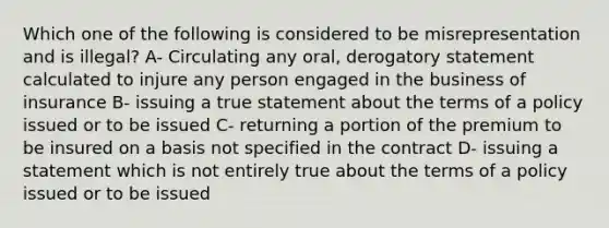 Which one of the following is considered to be misrepresentation and is illegal? A- Circulating any oral, derogatory statement calculated to injure any person engaged in the business of insurance B- issuing a true statement about the terms of a policy issued or to be issued C- returning a portion of the premium to be insured on a basis not specified in the contract D- issuing a statement which is not entirely true about the terms of a policy issued or to be issued