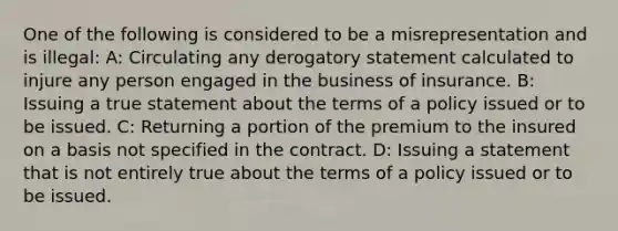 One of the following is considered to be a misrepresentation and is illegal: A: Circulating any derogatory statement calculated to injure any person engaged in the business of insurance. B: Issuing a true statement about the terms of a policy issued or to be issued. C: Returning a portion of the premium to the insured on a basis not specified in the contract. D: Issuing a statement that is not entirely true about the terms of a policy issued or to be issued.