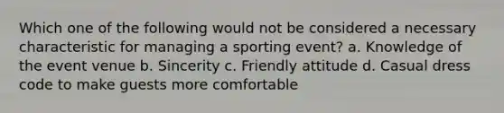 Which one of the following would not be considered a necessary characteristic for managing a sporting event? a. Knowledge of the event venue b. Sincerity c. Friendly attitude d. Casual dress code to make guests more comfortable