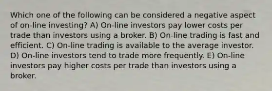 Which one of the following can be considered a negative aspect of on-line investing? A) On-line investors pay lower costs per trade than investors using a broker. B) On-line trading is fast and efficient. C) On-line trading is available to the average investor. D) On-line investors tend to trade more frequently. E) On-line investors pay higher costs per trade than investors using a broker.