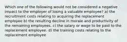 Which one of the following would not be considered a negative impact to the employer of losing a valuable employee? a) the recruitment costs relating to acquiring the replacement employee b) the resulting decline in morale and productivity of the remaining employees. c) the salary or wage to be paid to the replacement employee. d) the training costs relating to the replacement employee