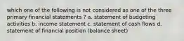 which one of the following is not considered as one of the three primary financial statements ? a. statement of budgeting activities b. income statement c. statement of cash flows d. statement of financial position (balance sheet)