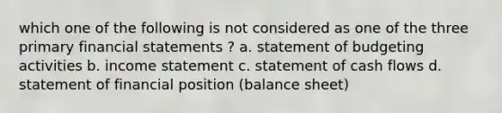 which one of the following is not considered as one of the three primary financial statements ? a. statement of budgeting activities b. income statement c. statement of cash flows d. statement of financial position (balance sheet)