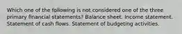 Which one of the following is not considered one of the three primary financial statements? Balance sheet. Income statement. Statement of cash flows. Statement of budgeting activities.