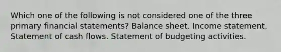 Which one of the following is not considered one of the three primary financial statements? Balance sheet. Income statement. Statement of cash flows. Statement of budgeting activities.