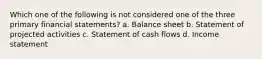 Which one of the following is not considered one of the three primary financial statements? a. Balance sheet b. Statement of projected activities c. Statement of cash flows d. Income statement