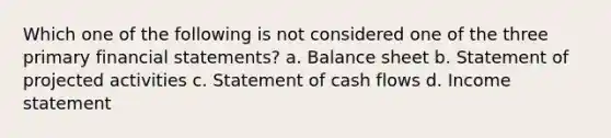 Which one of the following is not considered one of the three primary financial statements? a. Balance sheet b. Statement of projected activities c. Statement of cash flows d. Income statement