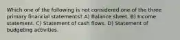 Which one of the following is not considered one of the three primary financial statements? A) Balance sheet. B) Income statement. C) Statement of cash flows. D) Statement of budgeting activities.