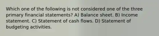 Which one of the following is not considered one of the three primary financial statements? A) Balance sheet. B) Income statement. C) Statement of cash flows. D) Statement of budgeting activities.