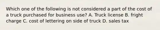 Which one of the following is not considered a part of the cost of a truck purchased for business use? A. Truck license B. fright charge C. cost of lettering on side of truck D. sales tax