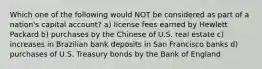 Which one of the following would NOT be considered as part of a nation's capital account? a) license fees earned by Hewlett Packard b) purchases by the Chinese of U.S. real estate c) increases in Brazilian bank deposits in San Francisco banks d) purchases of U.S. Treasury bonds by the Bank of England