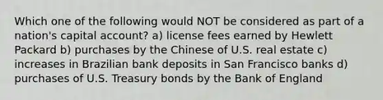 Which one of the following would NOT be considered as part of a nation's capital account? a) license fees earned by Hewlett Packard b) purchases by the Chinese of U.S. real estate c) increases in Brazilian bank deposits in San Francisco banks d) purchases of U.S. Treasury bonds by the Bank of England