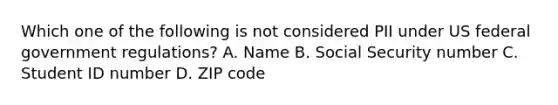 Which one of the following is not considered PII under US federal government regulations? A. Name B. Social Security number C. Student ID number D. ZIP code