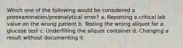 Which one of the following would be considered a preexamination/preanalytical error? a. Reporting a critical lab value on the wrong patient b. Testing the wrong aliquot for a glucose test c. Underfilling the aliquot container d. Changing a result without documenting it