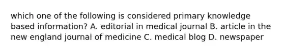 which one of the following is considered primary knowledge based information? A. editorial in medical journal B. article in the new england journal of medicine C. medical blog D. newspaper